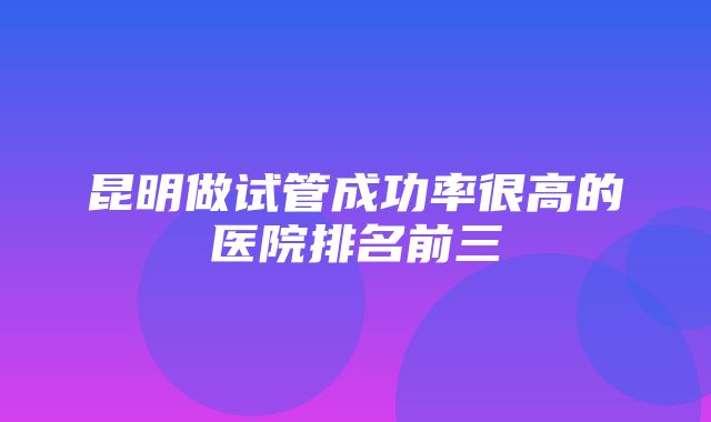 昆明做试管成功率很高的医院排名前三