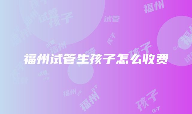 福州试管生孩子怎么收费