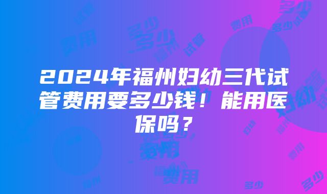 2024年福州妇幼三代试管费用要多少钱！能用医保吗？