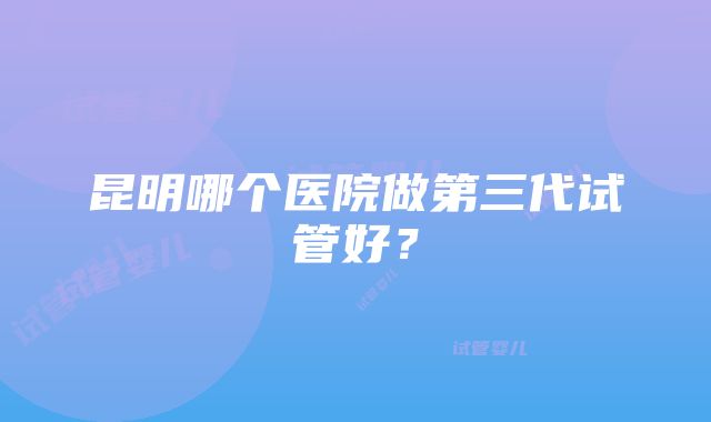 昆明哪个医院做第三代试管好？