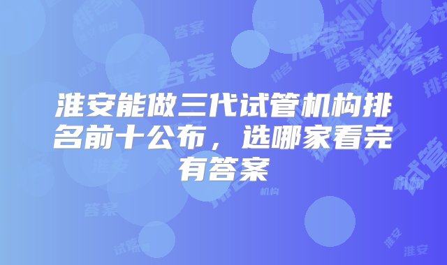 淮安能做三代试管机构排名前十公布，选哪家看完有答案