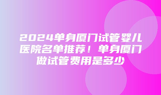 2024单身厦门试管婴儿医院名单推荐！单身厦门做试管费用是多少