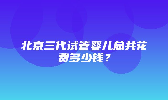 北京三代试管婴儿总共花费多少钱？