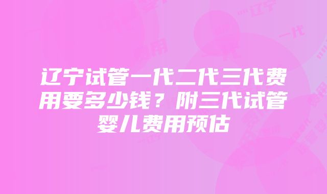 辽宁试管一代二代三代费用要多少钱？附三代试管婴儿费用预估