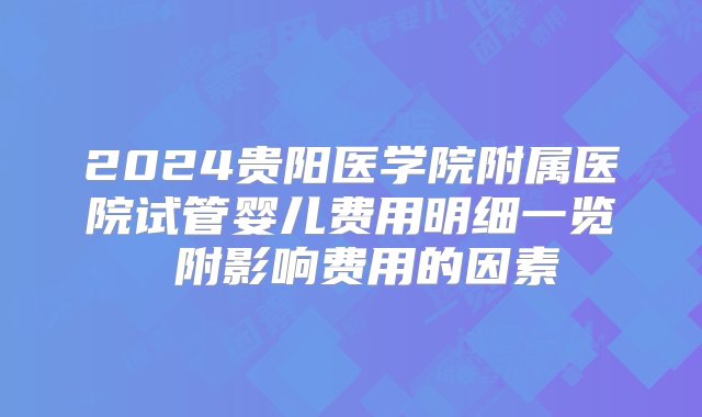 2024贵阳医学院附属医院试管婴儿费用明细一览 附影响费用的因素