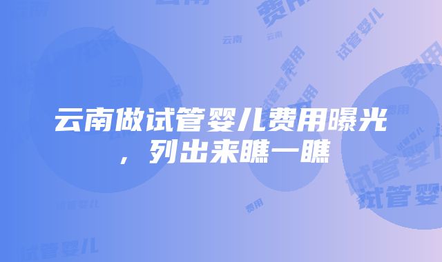 云南做试管婴儿费用曝光，列出来瞧一瞧