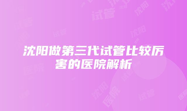 沈阳做第三代试管比较厉害的医院解析