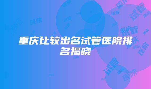 重庆比较出名试管医院排名揭晓