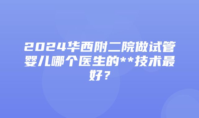 2024华西附二院做试管婴儿哪个医生的**技术最好？