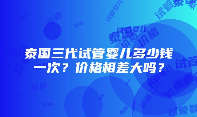 泰国三代试管婴儿多少钱一次？价格相差大吗？