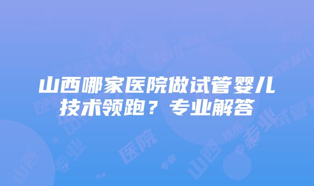 山西哪家医院做试管婴儿技术领跑？专业解答