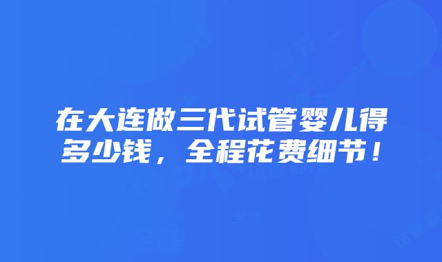 在大连做三代试管婴儿得多少钱，全程花费细节！