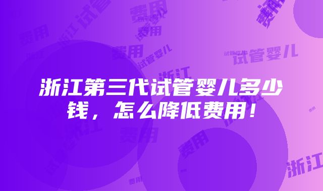 浙江第三代试管婴儿多少钱，怎么降低费用！