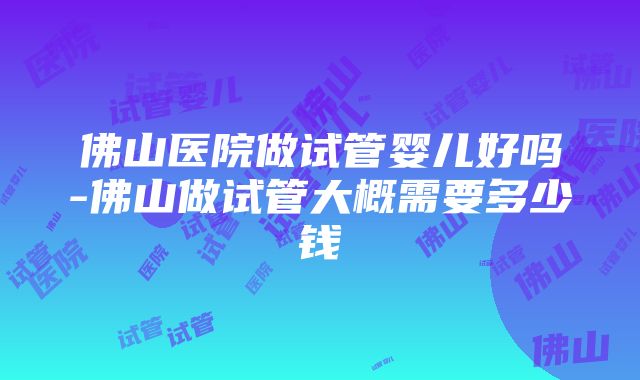 佛山医院做试管婴儿好吗-佛山做试管大概需要多少钱