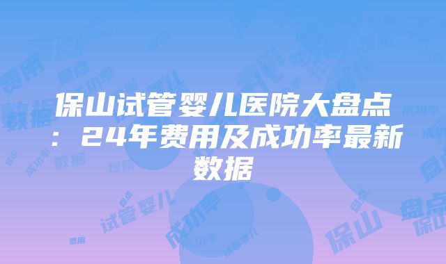 保山试管婴儿医院大盘点：24年费用及成功率最新数据