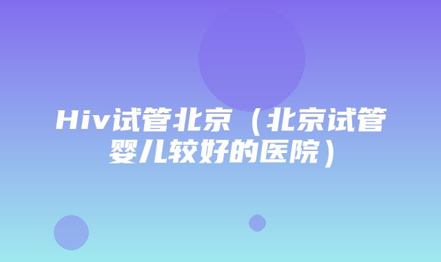 Hiv试管北京（北京试管婴儿较好的医院）