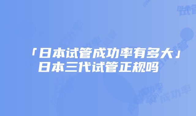 「日本试管成功率有多大」日本三代试管正规吗