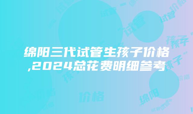 绵阳三代试管生孩子价格,2024总花费明细参考