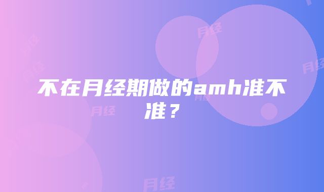 不在月经期做的amh准不准？