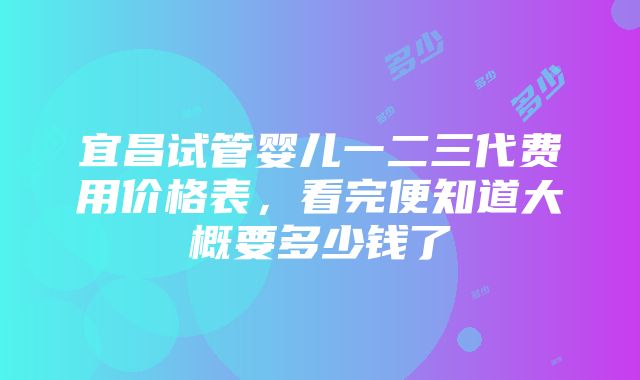 宜昌试管婴儿一二三代费用价格表，看完便知道大概要多少钱了