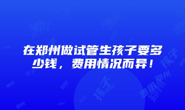 在郑州做试管生孩子要多少钱，费用情况而异！