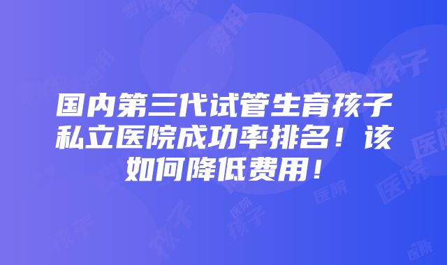 国内第三代试管生育孩子私立医院成功率排名！该如何降低费用！