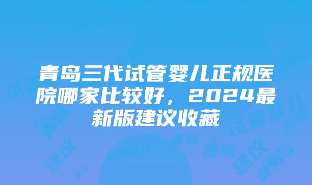 青岛三代试管婴儿正规医院哪家比较好，2024最新版建议收藏