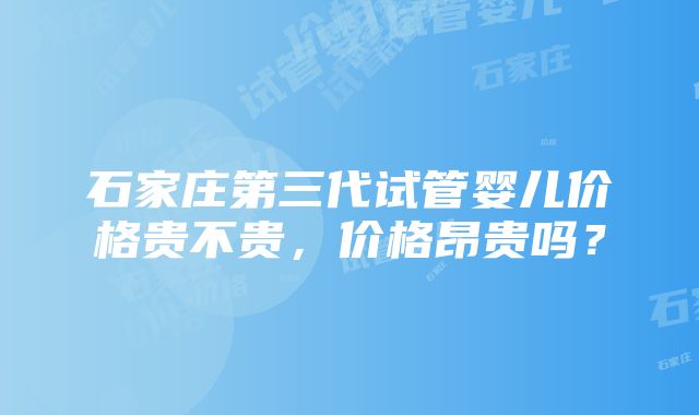 石家庄第三代试管婴儿价格贵不贵，价格昂贵吗？