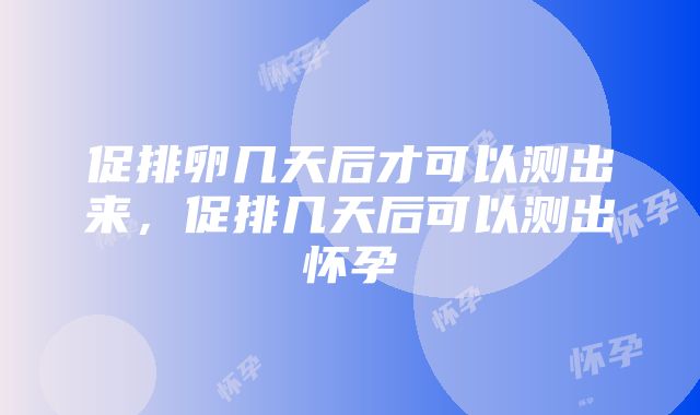 促排卵几天后才可以测出来，促排几天后可以测出怀孕