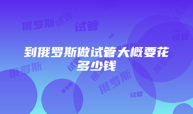 到俄罗斯做试管大概要花多少钱