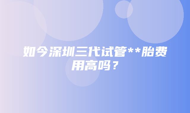 如今深圳三代试管**胎费用高吗？