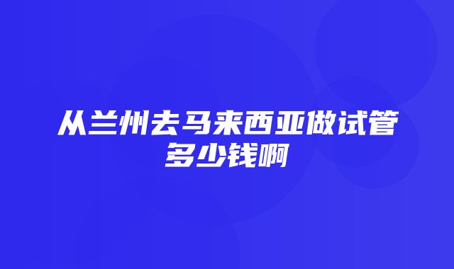 从兰州去马来西亚做试管多少钱啊