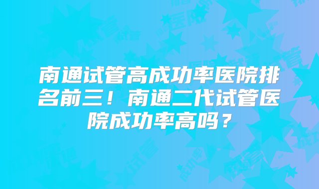 南通试管高成功率医院排名前三！南通二代试管医院成功率高吗？