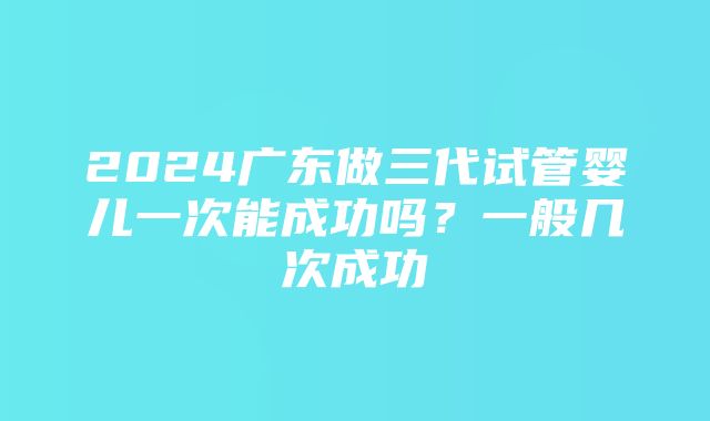 2024广东做三代试管婴儿一次能成功吗？一般几次成功