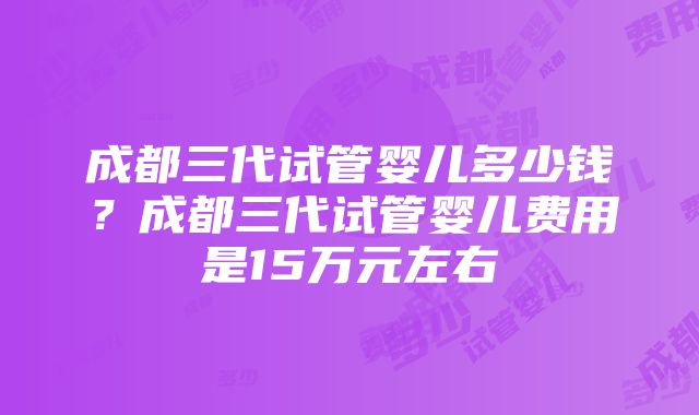 成都三代试管婴儿多少钱？成都三代试管婴儿费用是15万元左右