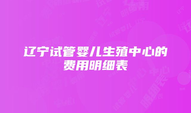 辽宁试管婴儿生殖中心的费用明细表