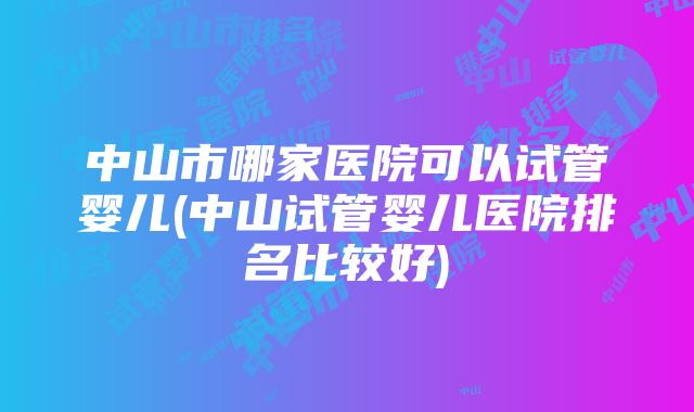 中山市哪家医院可以试管婴儿(中山试管婴儿医院排名比较好)