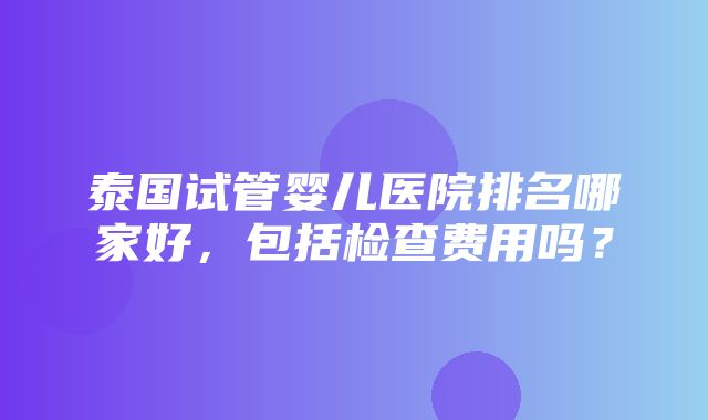 泰国试管婴儿医院排名哪家好，包括检查费用吗？