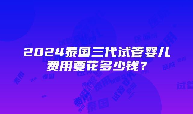 2024泰国三代试管婴儿费用要花多少钱？