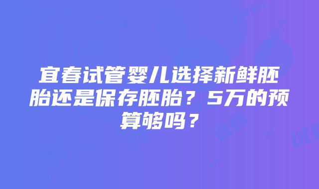 宜春试管婴儿选择新鲜胚胎还是保存胚胎？5万的预算够吗？