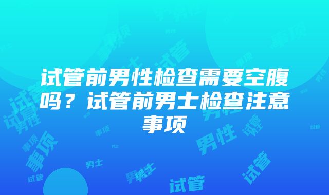 试管前男性检查需要空腹吗？试管前男士检查注意事项