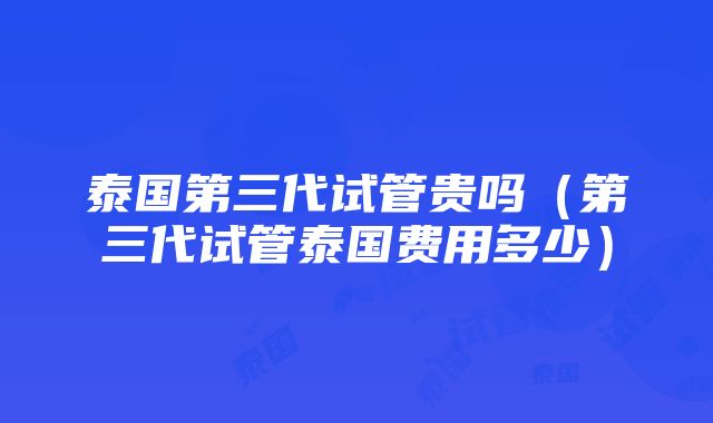 泰国第三代试管贵吗（第三代试管泰国费用多少）