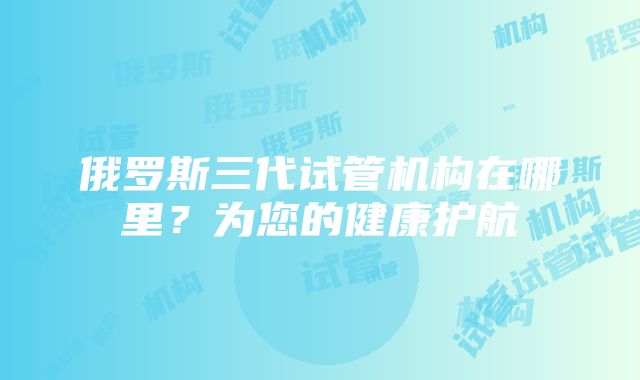 俄罗斯三代试管机构在哪里？为您的健康护航