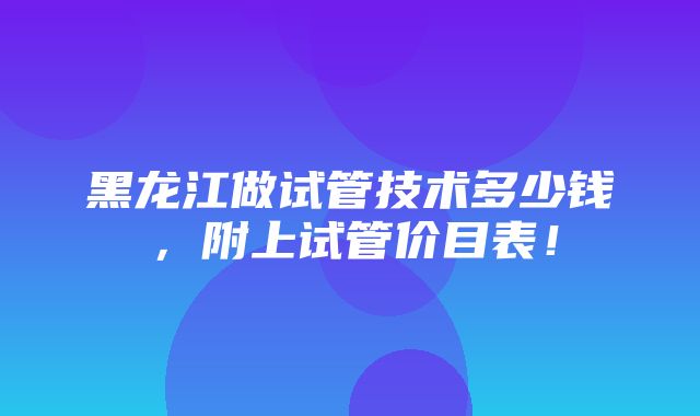 黑龙江做试管技术多少钱，附上试管价目表！