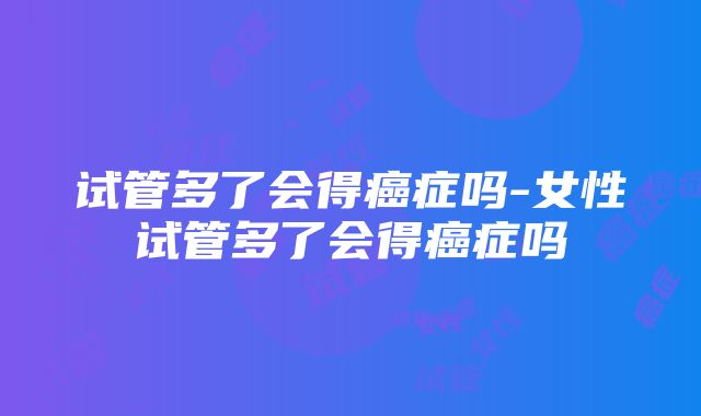 试管多了会得癌症吗-女性试管多了会得癌症吗