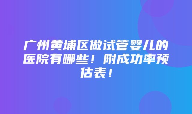 广州黄埔区做试管婴儿的医院有哪些！附成功率预估表！