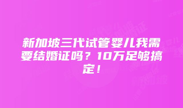 新加坡三代试管婴儿我需要结婚证吗？10万足够搞定！