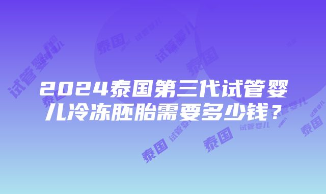 2024泰国第三代试管婴儿冷冻胚胎需要多少钱？