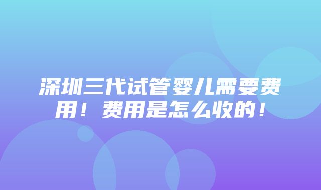 深圳三代试管婴儿需要费用！费用是怎么收的！