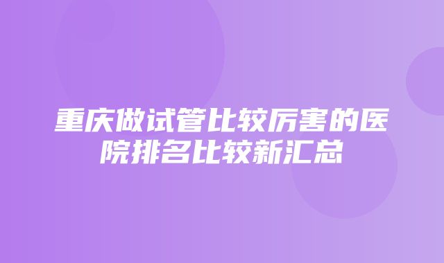 重庆做试管比较厉害的医院排名比较新汇总